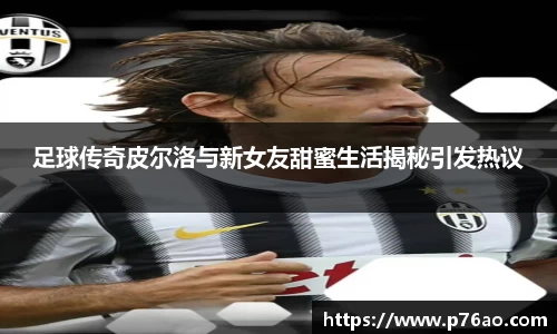 足球传奇皮尔洛与新女友甜蜜生活揭秘引发热议