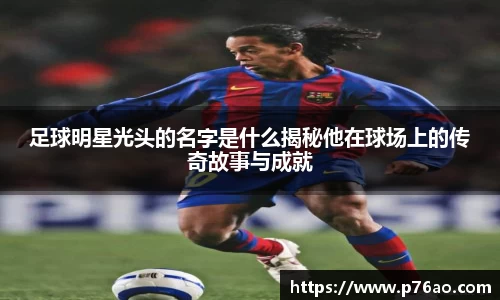 足球明星光头的名字是什么揭秘他在球场上的传奇故事与成就